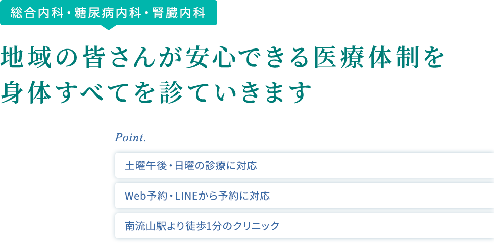 糖尿病内科・腎臓内科・総合内科 地域の皆さんが安心できる医療体制を 身体すべてを診ていきます point 土曜午後・日曜の診療に対応 Web予約・LINEから予約に対応 南流山駅より徒歩1分のクリニック